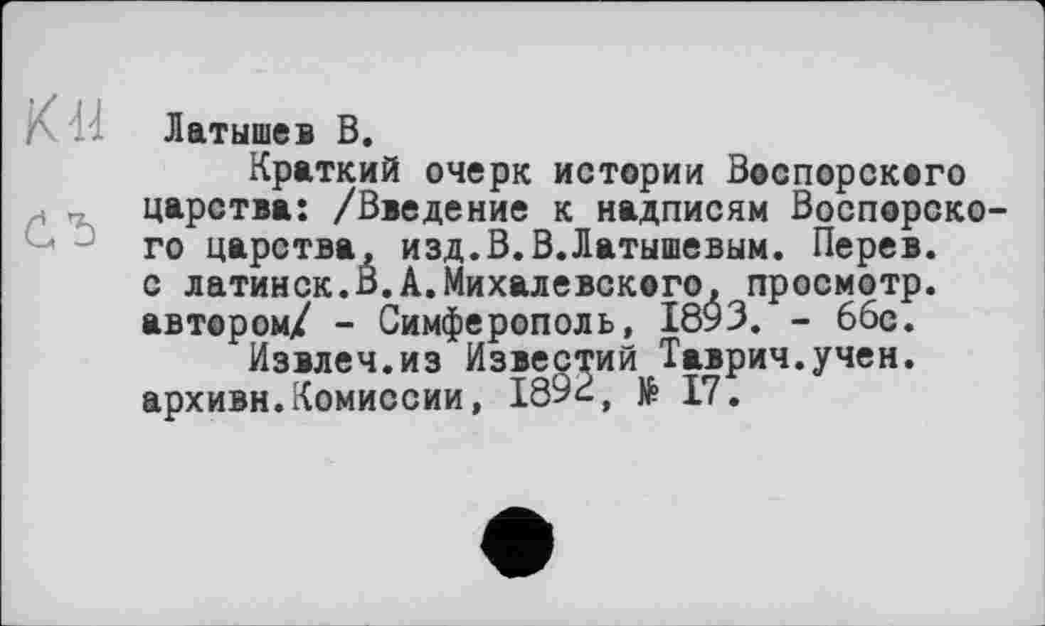 ﻿К 44
О
Латышев В.
Краткий очерк истории Воспорского царства: /Введение к надписям Воспорско-го царства, изд.В.В.Латышевым. Перев. с латинск.В.А.Михалевского, просмотр, автором/ - Симферополь, 1893. - 66с.
Извлеч.из Известий Таврич.учен. архивн.Комиссии, 189с, № 17.